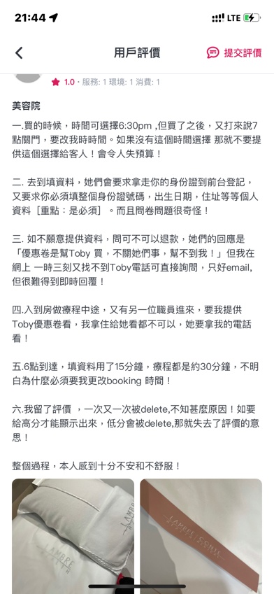 
一.買的時候，時間可選擇6:30pm,但買了之後，又打來說7點關門，要改我時時間。如果沒有這個時間選擇 那就不要提供這個選擇給客人！會令人失預算！
二•去到填資料，她們會要求拿走你的身份證到前台登記，又要求你必須填整個身份證號碼，出生日期，住址等等個人資料［重點：是必須］。而且問卷問題很奇怪！
三. 如不願意提供資料，問可不可以退款，她們的回應是「優惠卷是幫Toby 買，不關她們事，幫不到我！」但我在網上 一時三刻又找不到Toby電話可直接詢問，只好email,但很難得到即時回覆！
四.入到房做療程中途，又有另一位職員進來，要我提供Toby優惠卷看，我拿住給她看都不可以，她要拿我的電話看！
五.6點到達，填資料用了15分鐘，療程都是約30分鐘，不明白為什麼必須要我更改booking時間！
整個過程，本人感到十分不安和不舒服！